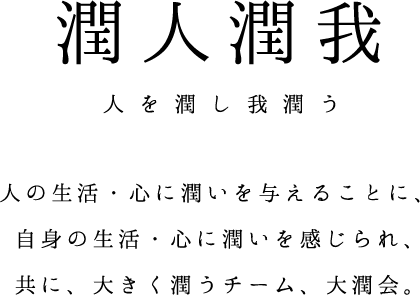 潤人潤我 人を潤し我潤う 人の生活・心に潤いを与える事によって自身の生活・心に潤いを感じられ、共に大きく潤うチーム、それが大潤会です。